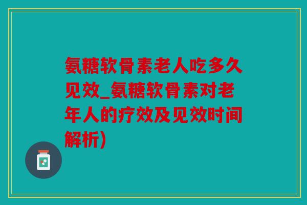 氨糖软骨素老人吃多久见效_氨糖软骨素对老年人的疗效及见效时间解析)