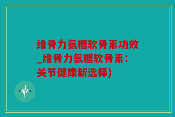 维骨力氨糖软骨素功效_维骨力氨糖软骨素：关节健康新选择)