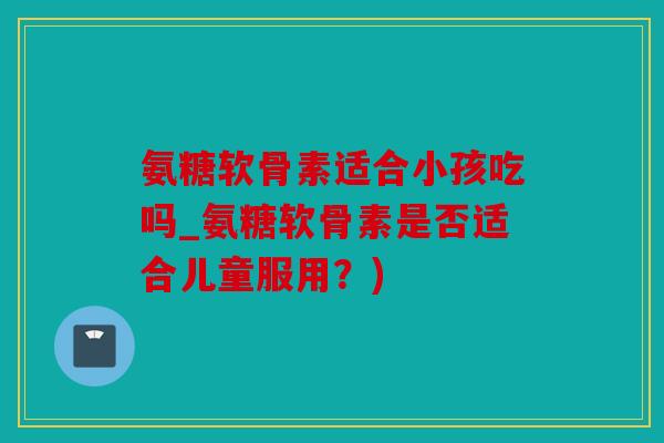 氨糖软骨素适合小孩吃吗_氨糖软骨素是否适合儿童服用?) 氨糖软骨素适合小孩吃吗_氨糖软骨素是否适合儿童服用?)
