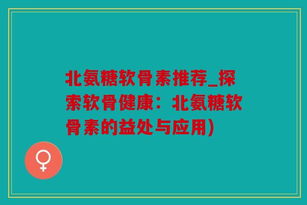 北氨糖软骨素推荐_探索软骨健康:北氨糖软骨素的益处与应用) 北氨糖软骨素推荐_探索软骨健康:北氨糖软骨素的益处与应用)