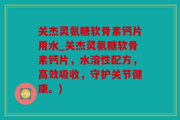 关杰灵氨糖软骨素钙片用水_关杰灵氨糖软骨素钙片，水溶性配方，高效吸收，守护关节健康。)