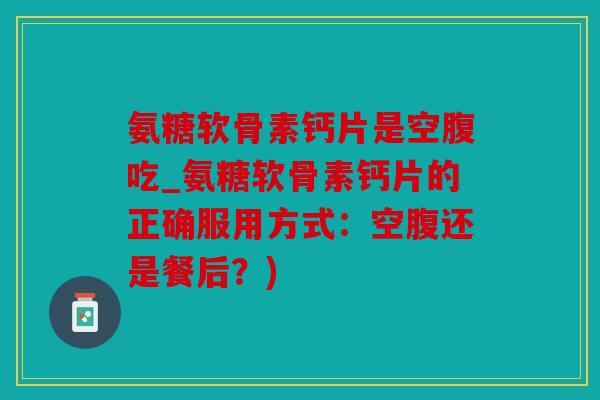 氨糖软骨素钙片是空腹吃_氨糖软骨素钙片的正确服用方式：空腹还是餐后？)