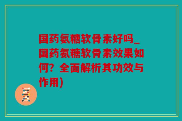 国药氨糖软骨素好吗_国药氨糖软骨素效果如何?全面解析其功效与作用) 国药氨糖软骨素好吗_国药氨糖软骨素效果如何?全面解析其功效与作用)