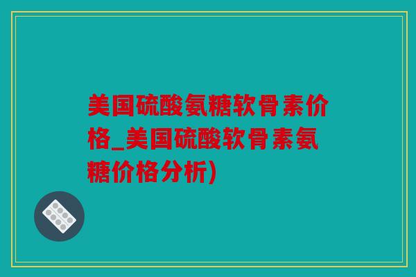 美国硫酸氨糖软骨素价格_美国硫酸软骨素氨糖价格分析) 美国硫酸氨糖软骨素价格_美国硫酸软骨素氨糖价格分析)