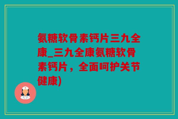 氨糖软骨素钙片三九全康_三九全康氨糖软骨素钙片,全面呵护关节健康) 氨糖软骨素钙片三九全康_三九全康氨糖软骨素钙片,全面呵护关节健康)