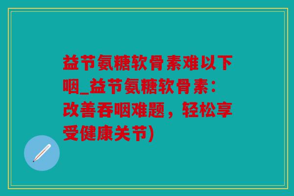 益节氨糖软骨素难以下咽_益节氨糖软骨素：改善吞咽难题，轻松享受健康关节)