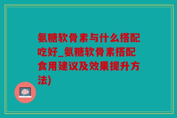 氨糖软骨素与什么搭配吃好_氨糖软骨素搭配食用建议及效果提升方法)