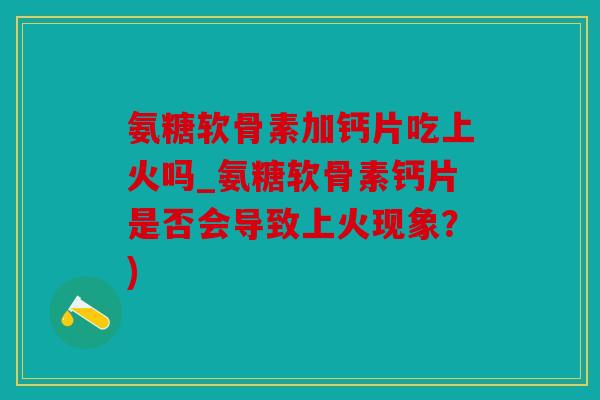 氨糖软骨素加钙片吃上火吗_氨糖软骨素钙片是否会导致上火现象？)