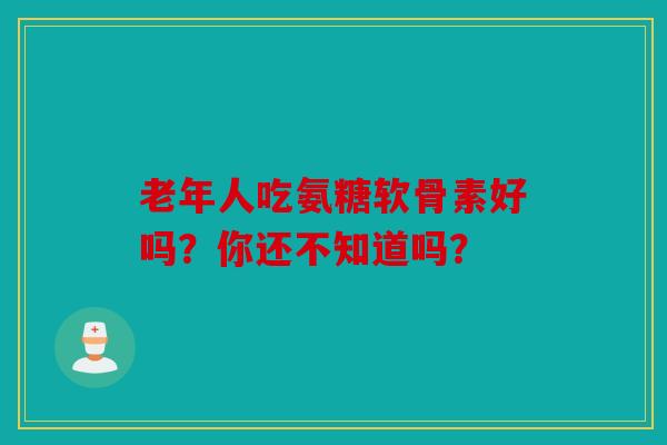 老年人吃氨糖软骨素好吗?你还不知道吗? 老年人吃氨糖软骨素好吗?你还不知道吗?