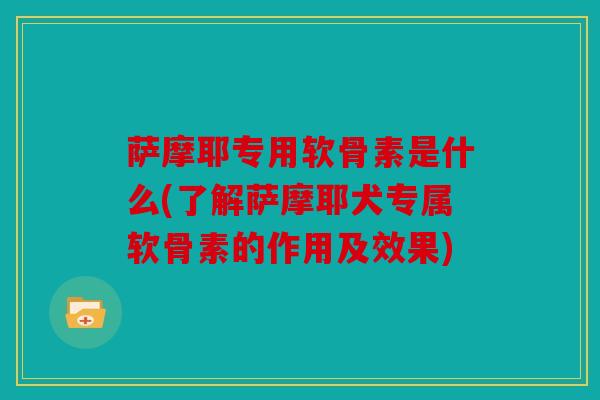 萨摩耶专用软骨素是什么(了解萨摩耶犬专属软骨素的作用及效果)
