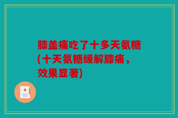 膝盖痛吃了十多天氨糖(十天氨糖缓解膝痛,效果显著) 膝盖痛吃了十多天氨糖(十天氨糖缓解膝痛,效果显著)