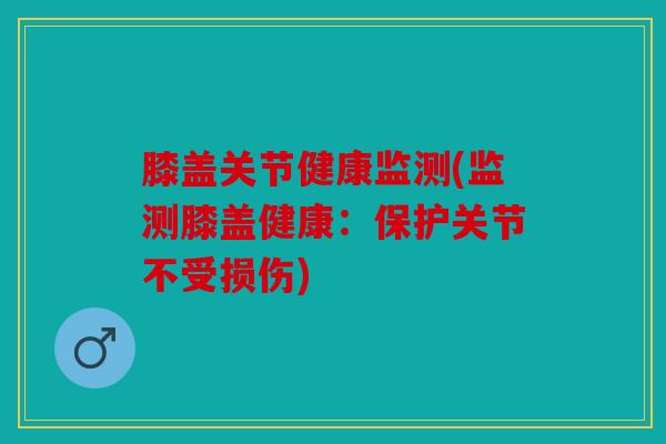 膝盖关节健康监测(监测膝盖健康:保护关节不受损伤) 膝盖关节健康监测(监测膝盖健康:保护关节不受损伤)