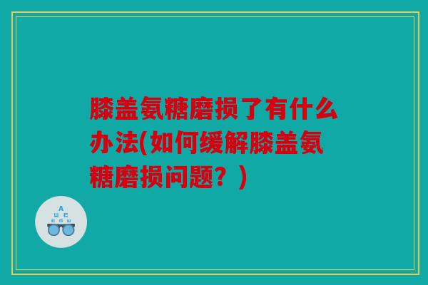 膝盖氨糖磨损了有什么办法(如何缓解膝盖氨糖磨损问题？)