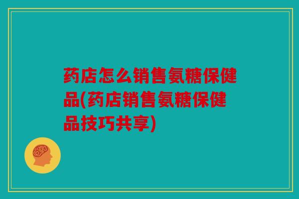 药店怎么销售氨糖保健品(药店销售氨糖保健品技巧共享) 药店怎么销售氨糖保健品(药店销售氨糖保健品技巧共享)