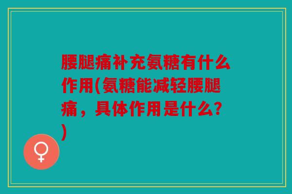 腰腿痛补充氨糖有什么作用(氨糖能减轻腰腿痛,具体作用是什么?) 腰腿痛补充氨糖有什么作用(氨糖能减轻腰腿痛,具体作用是什么?)