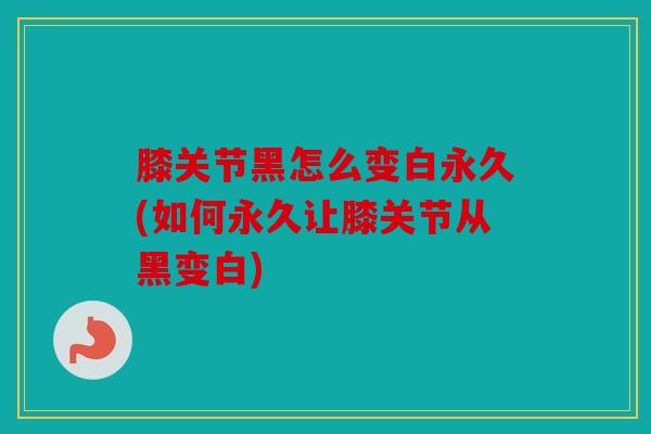 膝关节黑怎么变白永久(如何永久让膝关节从黑变白) 膝关节黑怎么变白永久(如何永久让膝关节从黑变白)