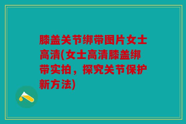 膝盖关节绑带图片女士高清(女士高清膝盖绑带实拍，探究关节保护新方法)