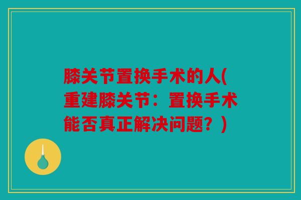 膝关节置换手术的人(重建膝关节:置换手术能否真正解决问题?) 膝关节置换手术的人(重建膝关节:置换手术能否真正解决问题?)