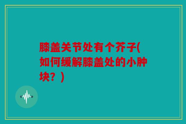 膝盖关节处有个芥子(如何缓解膝盖处的小肿块？)