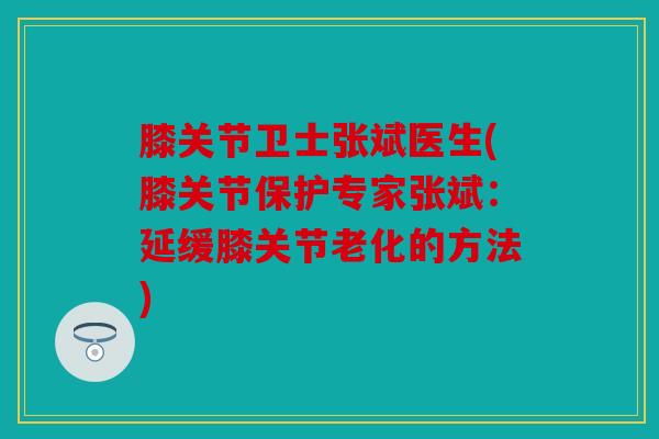 膝关节卫士张斌医生(膝关节保护专家张斌:延缓膝关节老化的方法) 膝关节卫士张斌医生(膝关节保护专家张斌:延缓膝关节老化的方法)
