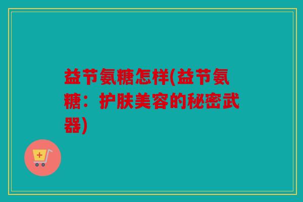 益节氨糖怎样(益节氨糖:护肤美容的秘密武器) 益节氨糖怎样(益节氨糖:护肤美容的秘密武器)