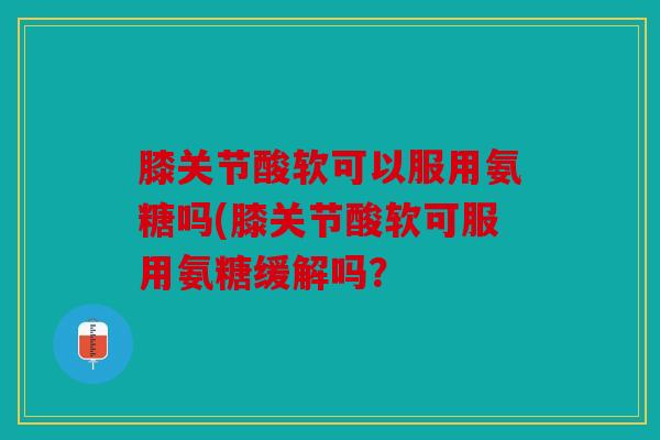 膝关节酸软可以服用氨糖吗(膝关节酸软可服用氨糖缓解吗? 膝关节酸软可以服用氨糖吗(膝关节酸软可服用氨糖缓解吗?