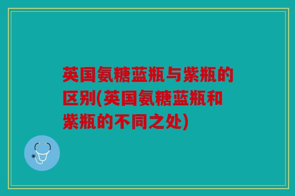 英国氨糖蓝瓶与紫瓶的区别(英国氨糖蓝瓶和紫瓶的不同之处) 英国氨糖蓝瓶与紫瓶的区别(英国氨糖蓝瓶和紫瓶的不同之处)