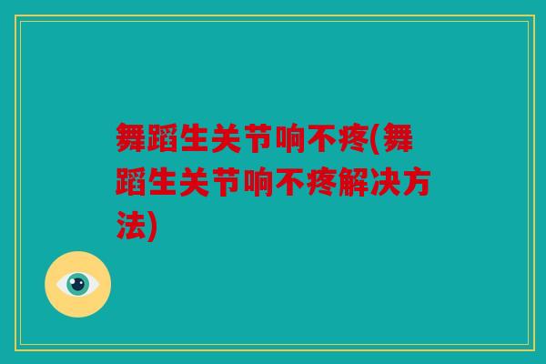 舞蹈生关节响不疼(舞蹈生关节响不疼解决方法)