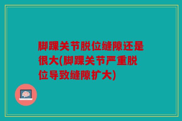脚踝关节脱位缝隙还是很大(脚踝关节严重脱位导致缝隙扩大)