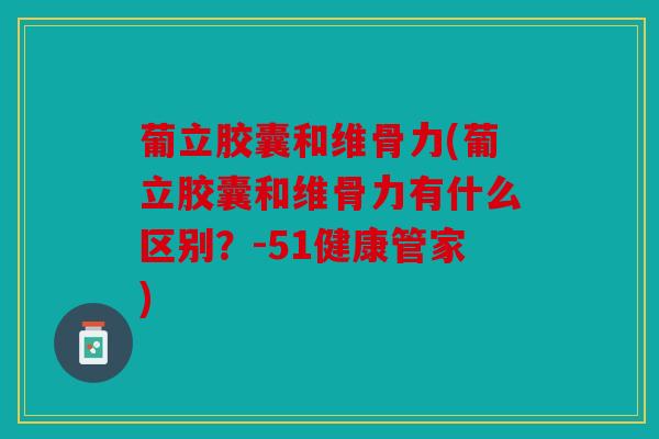 葡立胶囊和维骨力(葡立胶囊和维骨力有什么区别？-51健康管家)