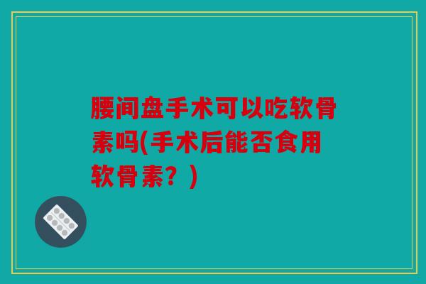 腰间盘手术可以吃软骨素吗(手术后能否食用软骨素？)
