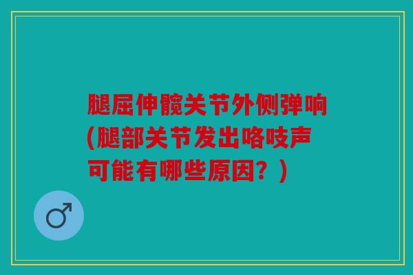 腿屈伸髋关节外侧弹响(腿部关节发出咯吱声可能有哪些原因？)