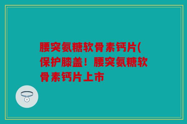 腰突氨糖软骨素钙片(保护膝盖!腰突氨糖软骨素钙片上市 腰突氨糖软骨素钙片(保护膝盖!腰突氨糖软骨素钙片上市