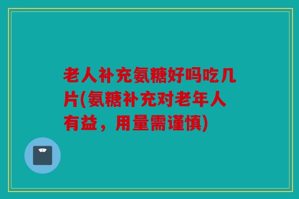 老人补充氨糖好吗吃几片(氨糖补充对老年人有益,用量需谨慎) 老人补充氨糖好吗吃几片(氨糖补充对老年人有益,用量需谨慎)