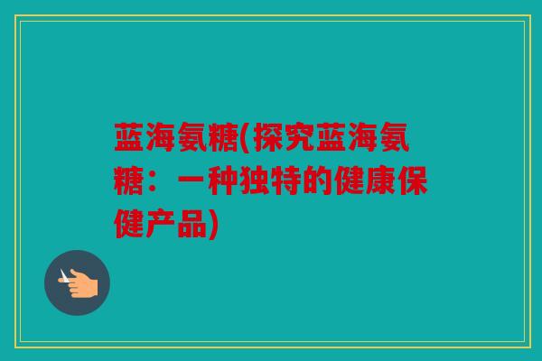 蓝海氨糖(探究蓝海氨糖:一种独特的健康保健产品) 蓝海氨糖(探究蓝海氨糖:一种独特的健康保健产品)