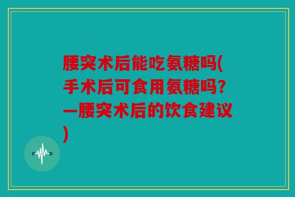 腰突术后能吃氨糖吗(手术后可食用氨糖吗?—腰突术后的饮食建议) 腰突术后能吃氨糖吗(手术后可食用氨糖吗?—腰突术后的饮食建议)