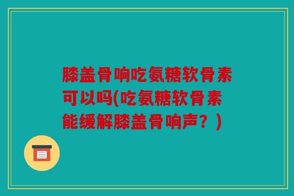 膝盖骨响吃氨糖软骨素可以吗(吃氨糖软骨素能缓解膝盖骨响声？)