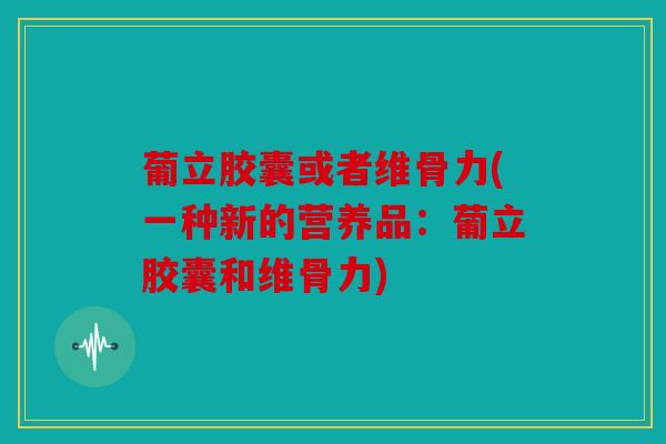 葡立胶囊或者维骨力(一种新的营养品:葡立胶囊和维骨力) 葡立胶囊或者维骨力(一种新的营养品:葡立胶囊和维骨力)