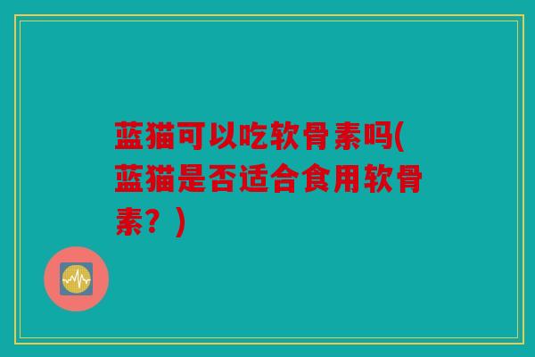 蓝猫可以吃软骨素吗(蓝猫是否适合食用软骨素?) 蓝猫可以吃软骨素吗(蓝猫是否适合食用软骨素?)