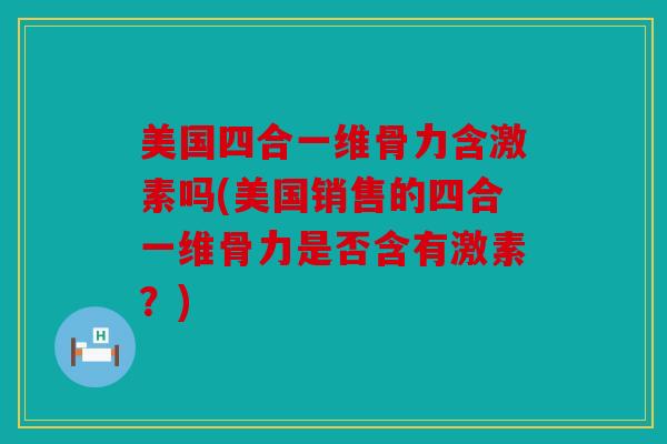 美国四合一维骨力含激素吗(美国销售的四合一维骨力是否含有激素？)