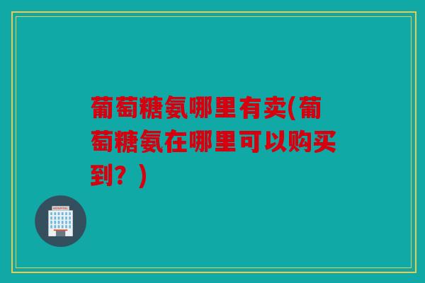 葡萄糖氨哪里有卖(葡萄糖氨在哪里可以购买到？)