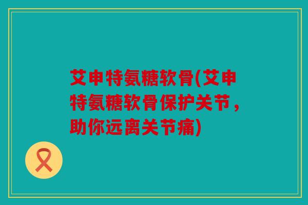 艾申特氨糖软骨(艾申特氨糖软骨保护关节,助你远离关节痛) 艾申特氨糖软骨(艾申特氨糖软骨保护关节,助你远离关节痛)