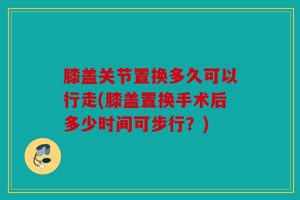 膝盖关节置换多久可以行走(膝盖置换手术后多少时间可步行？)