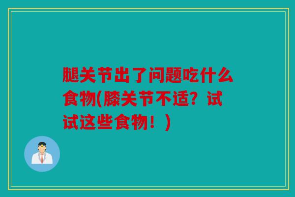 腿关节出了问题吃什么食物(膝关节不适？试试这些食物！)