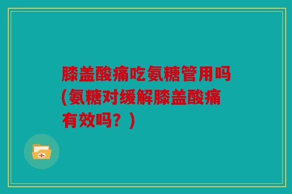 膝盖酸痛吃氨糖管用吗(氨糖对缓解膝盖酸痛有效吗？)