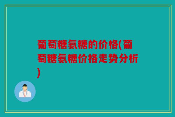 葡萄糖氨糖的价格(葡萄糖氨糖价格走势分析) 葡萄糖氨糖的价格(葡萄糖氨糖价格走势分析)