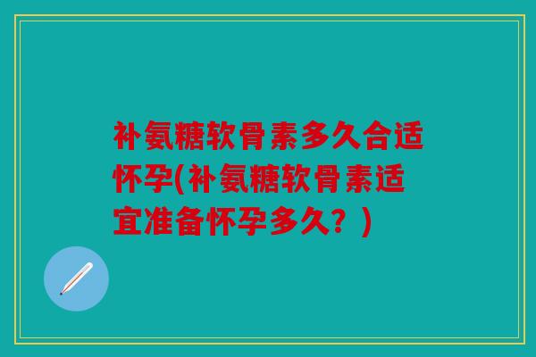 补氨糖软骨素多久合适怀孕(补氨糖软骨素适宜准备怀孕多久?) 补氨糖软骨素多久合适怀孕(补氨糖软骨素适宜准备怀孕多久?)