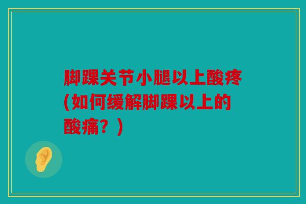 脚踝关节小腿以上酸疼(如何缓解脚踝以上的酸痛?) 脚踝关节小腿以上酸疼(如何缓解脚踝以上的酸痛?)