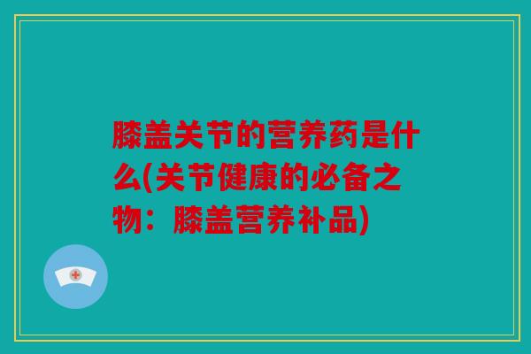 膝盖关节的营养药是什么(关节健康的必备之物:膝盖营养补品) 膝盖关节的营养药是什么(关节健康的必备之物:膝盖营养补品)