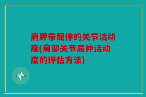 肩胛带屈伸的关节活动度(肩部关节屈伸活动度的评估方法) 肩胛带屈伸的关节活动度(肩部关节屈伸活动度的评估方法)